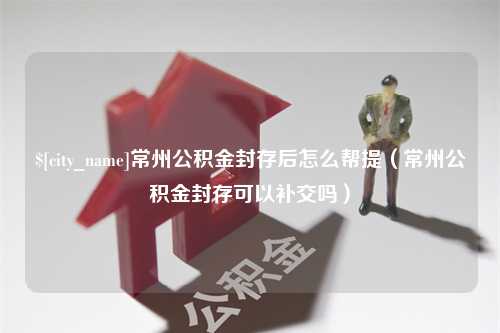 霸州常州公积金封存后怎么帮提（常州公积金封存可以补交吗）